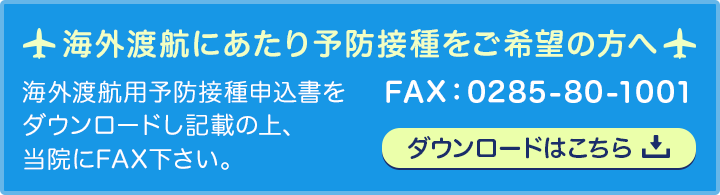 海外渡航用予防接種申込書をダウンロードし記載の上、当院にFAX下さい。FAX:0285-80-1001 ダウンロードはこちら