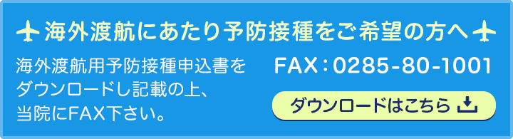 海外渡航用予防接種申込書をダウンロードし記載の上、当院にFAX下さい。FAX:0285-80-1001　ダウンロードはこちら